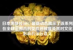 日本爽快片100：最新动态揭示了该系列在全球范围内的受欢迎程度及其对文化影响的深远意义