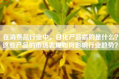 在消费品行业中，日化产品指的是什么？这些产品的市场表现如何影响行业趋势？