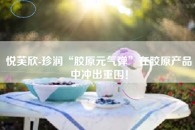 悦芙欣-珍润“胶原元气弹”在胶原产品中冲出重围！